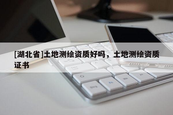 [湖北省]土地測繪資質(zhì)好嗎，土地測繪資質(zhì)證書