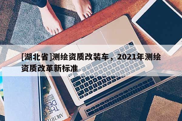 [湖北省]測(cè)繪資質(zhì)改裝車，2021年測(cè)繪資質(zhì)改革新標(biāo)準(zhǔn)