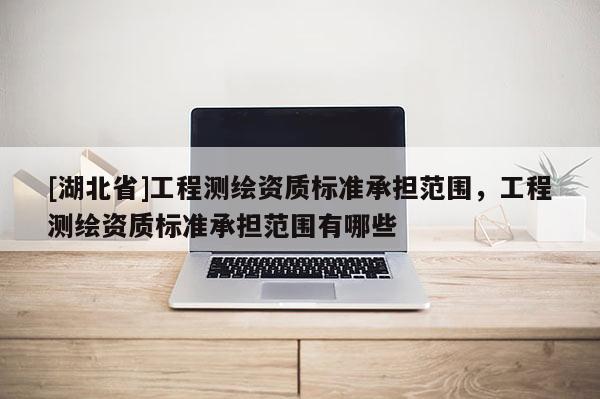 [湖北省]工程測繪資質(zhì)標(biāo)準(zhǔn)承擔(dān)范圍，工程測繪資質(zhì)標(biāo)準(zhǔn)承擔(dān)范圍有哪些