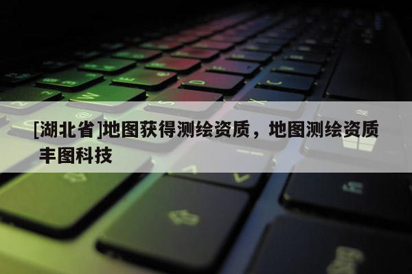 [湖北省]地圖獲得測繪資質(zhì)，地圖測繪資質(zhì) 豐圖科技