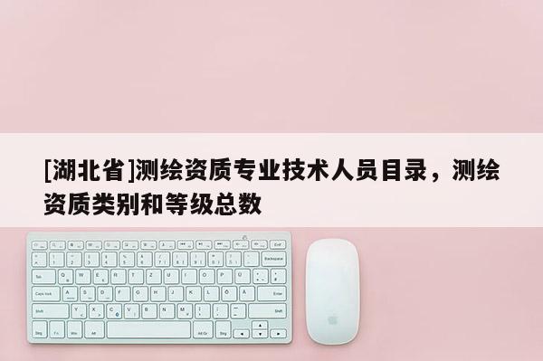 [湖北省]測繪資質(zhì)專業(yè)技術(shù)人員目錄，測繪資質(zhì)類別和等級(jí)總數(shù)