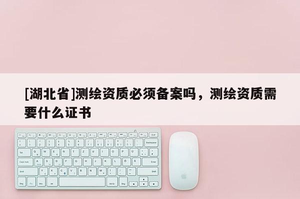 [湖北省]測繪資質(zhì)必須備案嗎，測繪資質(zhì)需要什么證書
