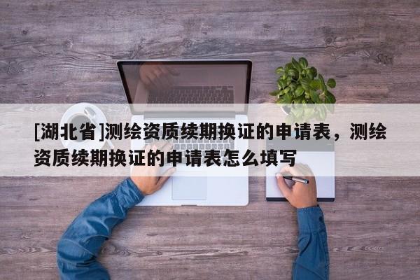 [湖北省]測繪資質(zhì)續(xù)期換證的申請表，測繪資質(zhì)續(xù)期換證的申請表怎么填寫