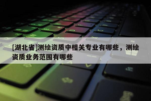 [湖北省]測(cè)繪資質(zhì)中相關(guān)專業(yè)有哪些，測(cè)繪資質(zhì)業(yè)務(wù)范圍有哪些