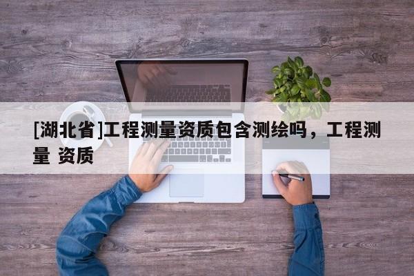 [湖北省]工程測量資質(zhì)包含測繪嗎，工程測量 資質(zhì)
