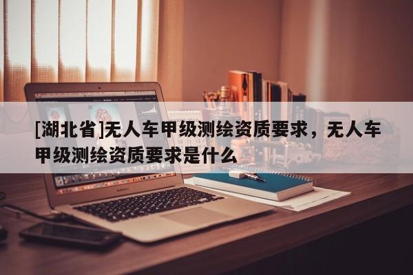 [湖北省]無人車甲級(jí)測(cè)繪資質(zhì)要求，無人車甲級(jí)測(cè)繪資質(zhì)要求是什么