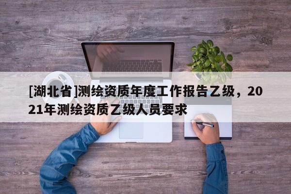 [湖北省]測(cè)繪資質(zhì)年度工作報(bào)告乙級(jí)，2021年測(cè)繪資質(zhì)乙級(jí)人員要求
