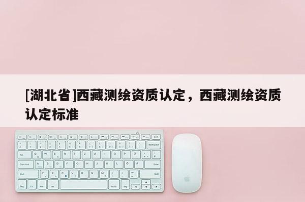 [湖北省]西藏測繪資質(zhì)認(rèn)定，西藏測繪資質(zhì)認(rèn)定標(biāo)準(zhǔn)