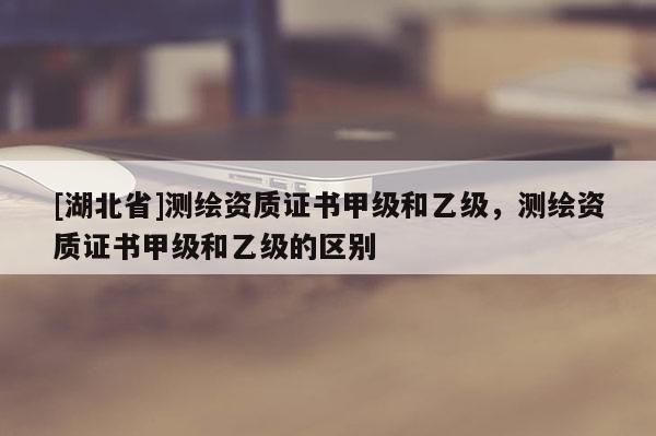 [湖北省]測(cè)繪資質(zhì)證書甲級(jí)和乙級(jí)，測(cè)繪資質(zhì)證書甲級(jí)和乙級(jí)的區(qū)別