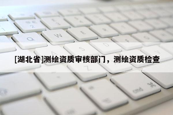 [湖北省]測繪資質(zhì)審核部門，測繪資質(zhì)檢查