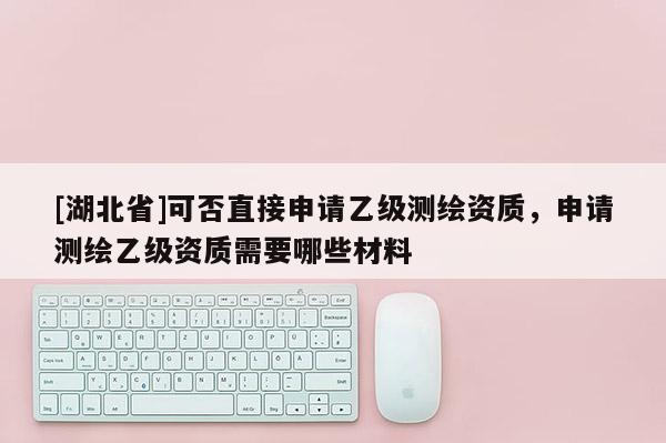[湖北省]可否直接申請乙級測繪資質(zhì)，申請測繪乙級資質(zhì)需要哪些材料