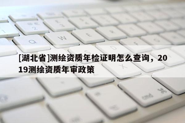 [湖北省]測繪資質(zhì)年檢證明怎么查詢，2019測繪資質(zhì)年審政策