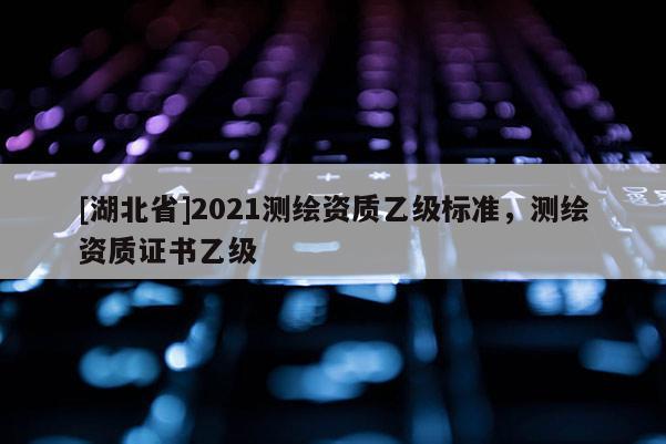 [湖北省]2021測(cè)繪資質(zhì)乙級(jí)標(biāo)準(zhǔn)，測(cè)繪資質(zhì)證書乙級(jí)