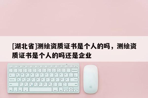 [湖北省]測繪資質(zhì)證書是個人的嗎，測繪資質(zhì)證書是個人的嗎還是企業(yè)