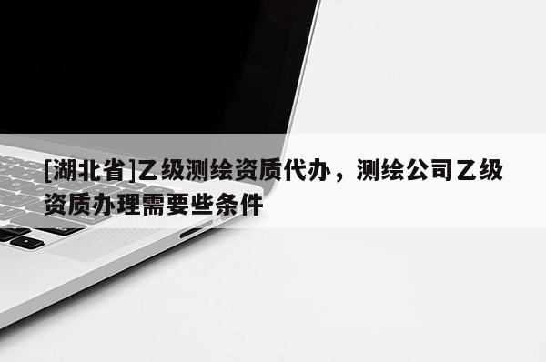 [湖北省]乙級測繪資質(zhì)代辦，測繪公司乙級資質(zhì)辦理需要些條件