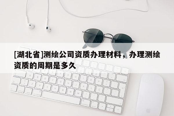 [湖北省]測繪公司資質(zhì)辦理材料，辦理測繪資質(zhì)的周期是多久