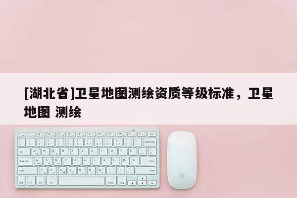 [湖北省]衛(wèi)星地圖測(cè)繪資質(zhì)等級(jí)標(biāo)準(zhǔn)，衛(wèi)星地圖 測(cè)繪