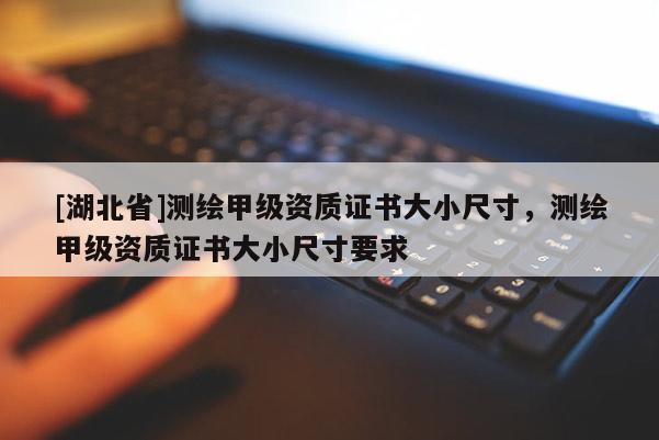 [湖北省]測(cè)繪甲級(jí)資質(zhì)證書(shū)大小尺寸，測(cè)繪甲級(jí)資質(zhì)證書(shū)大小尺寸要求