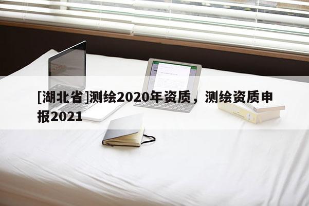 [湖北省]測(cè)繪2020年資質(zhì)，測(cè)繪資質(zhì)申報(bào)2021