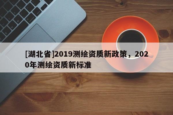 [湖北省]2019測繪資質(zhì)新政策，2020年測繪資質(zhì)新標(biāo)準(zhǔn)
