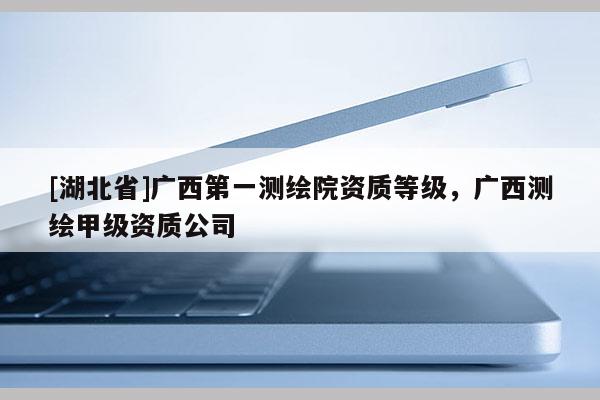 [湖北省]廣西第一測(cè)繪院資質(zhì)等級(jí)，廣西測(cè)繪甲級(jí)資質(zhì)公司