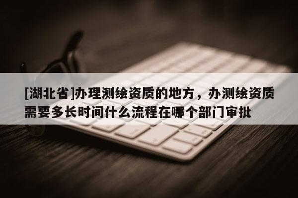 [湖北省]辦理測繪資質(zhì)的地方，辦測繪資質(zhì)需要多長時(shí)間什么流程在哪個(gè)部門審批