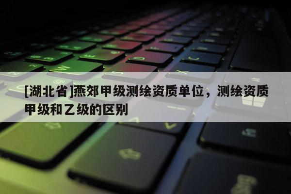 [湖北省]燕郊甲級測繪資質(zhì)單位，測繪資質(zhì)甲級和乙級的區(qū)別