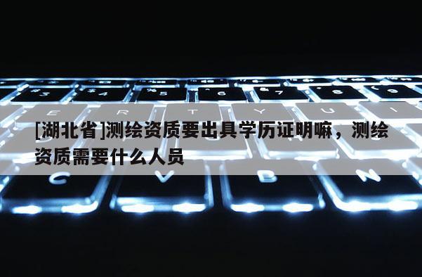 [湖北省]測(cè)繪資質(zhì)要出具學(xué)歷證明嘛，測(cè)繪資質(zhì)需要什么人員