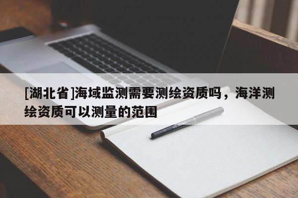 [湖北省]海域監(jiān)測需要測繪資質(zhì)嗎，海洋測繪資質(zhì)可以測量的范圍