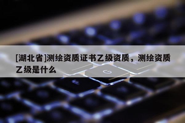 [湖北省]測繪資質(zhì)證書乙級資質(zhì)，測繪資質(zhì)乙級是什么