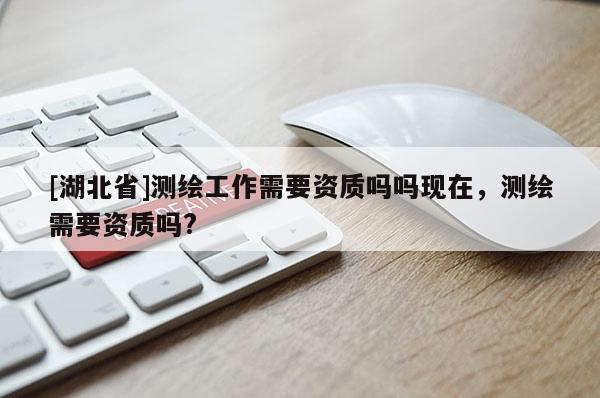 [湖北省]測繪工作需要資質(zhì)嗎嗎現(xiàn)在，測繪需要資質(zhì)嗎?