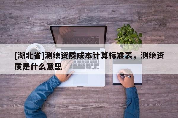 [湖北省]測(cè)繪資質(zhì)成本計(jì)算標(biāo)準(zhǔn)表，測(cè)繪資質(zhì)是什么意思