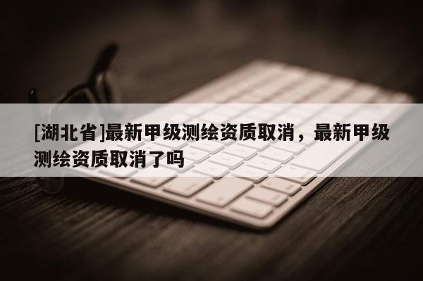[湖北省]最新甲級測繪資質取消，最新甲級測繪資質取消了嗎