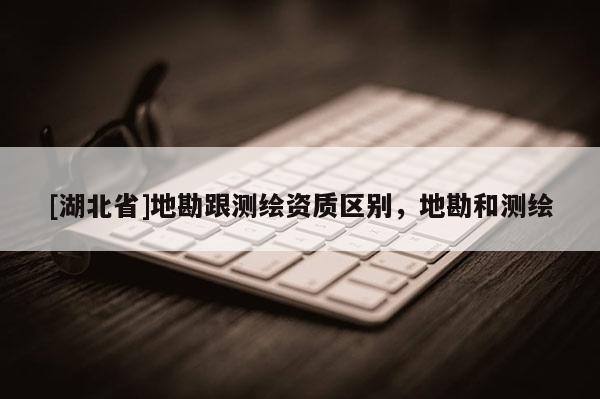 [湖北省]地勘跟測繪資質(zhì)區(qū)別，地勘和測繪