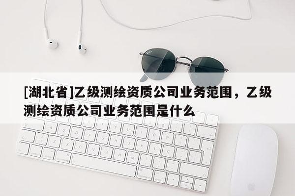[湖北省]乙級(jí)測(cè)繪資質(zhì)公司業(yè)務(wù)范圍，乙級(jí)測(cè)繪資質(zhì)公司業(yè)務(wù)范圍是什么