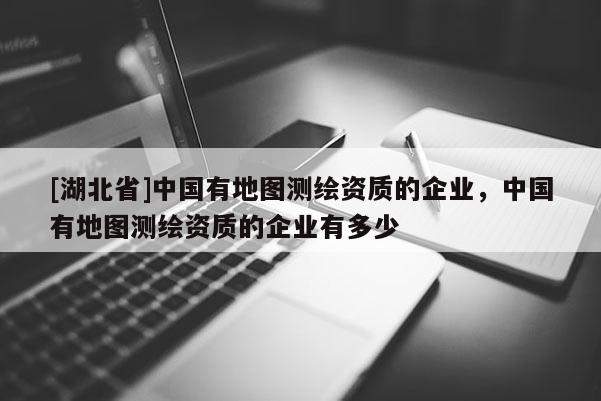 [湖北省]中國有地圖測繪資質(zhì)的企業(yè)，中國有地圖測繪資質(zhì)的企業(yè)有多少