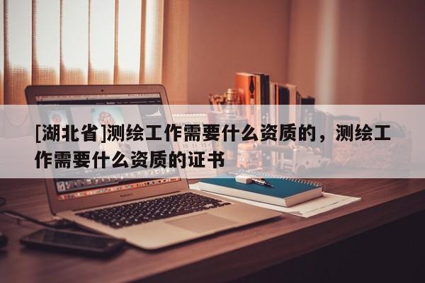[湖北省]測(cè)繪工作需要什么資質(zhì)的，測(cè)繪工作需要什么資質(zhì)的證書(shū)
