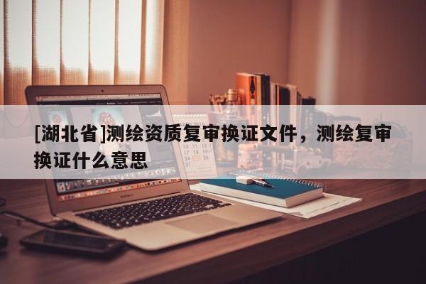 [湖北省]測繪資質(zhì)復審換證文件，測繪復審換證什么意思