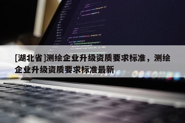 [湖北省]測繪企業(yè)升級資質(zhì)要求標(biāo)準(zhǔn)，測繪企業(yè)升級資質(zhì)要求標(biāo)準(zhǔn)最新