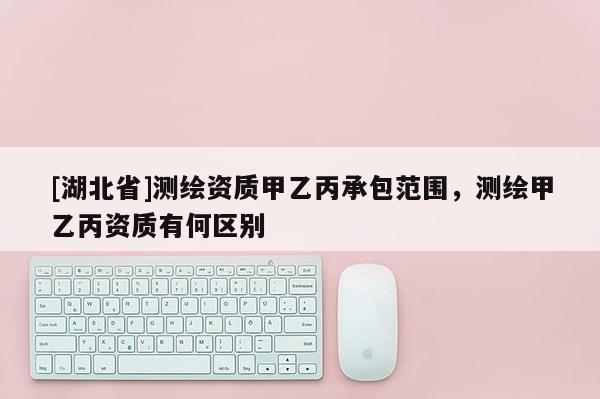 [湖北省]測繪資質(zhì)甲乙丙承包范圍，測繪甲乙丙資質(zhì)有何區(qū)別