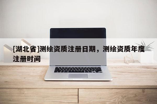 [湖北省]測繪資質(zhì)注冊日期，測繪資質(zhì)年度注冊時間