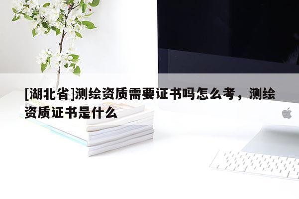 [湖北省]測繪資質(zhì)需要證書嗎怎么考，測繪資質(zhì)證書是什么