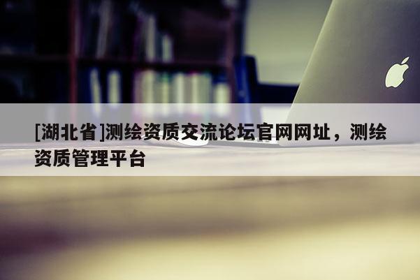 [湖北省]測(cè)繪資質(zhì)交流論壇官網(wǎng)網(wǎng)址，測(cè)繪資質(zhì)管理平臺(tái)