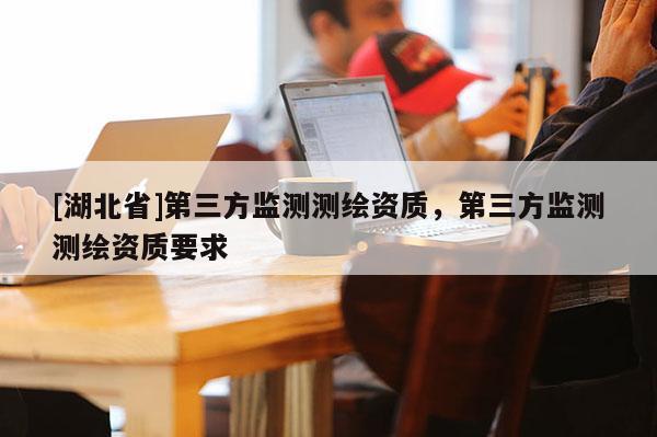 [湖北省]第三方監(jiān)測測繪資質(zhì)，第三方監(jiān)測測繪資質(zhì)要求
