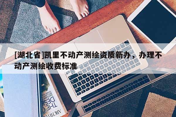 [湖北省]凱里不動產(chǎn)測繪資質(zhì)新辦，辦理不動產(chǎn)測繪收費(fèi)標(biāo)準(zhǔn)
