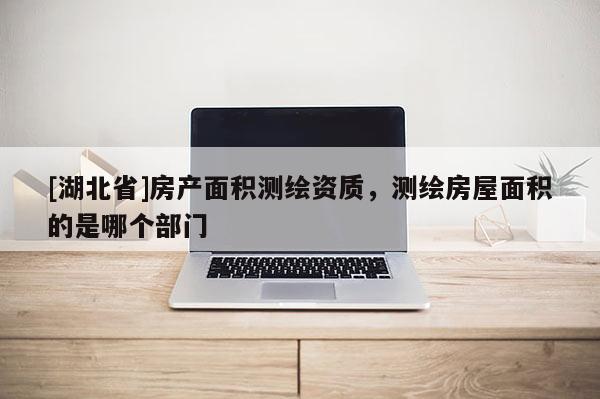 [湖北省]房產(chǎn)面積測(cè)繪資質(zhì)，測(cè)繪房屋面積的是哪個(gè)部門