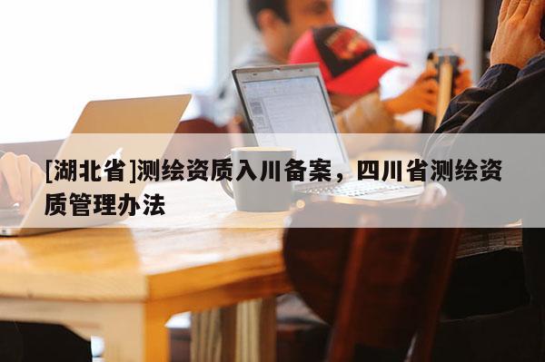 [湖北省]測(cè)繪資質(zhì)入川備案，四川省測(cè)繪資質(zhì)管理辦法