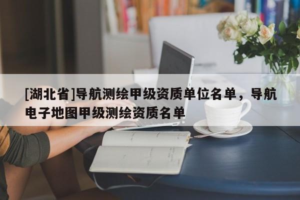 [湖北省]導(dǎo)航測繪甲級資質(zhì)單位名單，導(dǎo)航電子地圖甲級測繪資質(zhì)名單