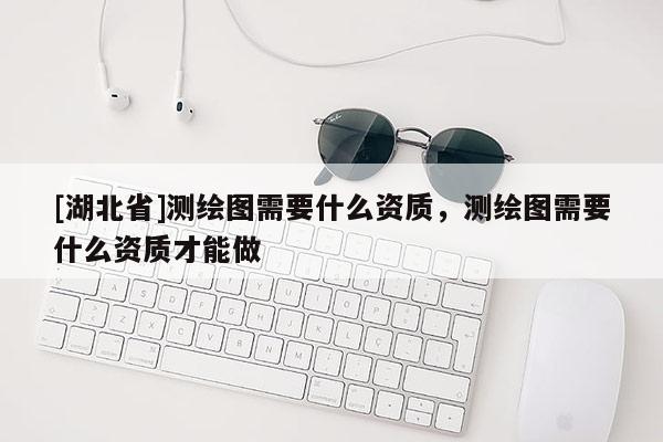 [湖北省]測繪圖需要什么資質，測繪圖需要什么資質才能做