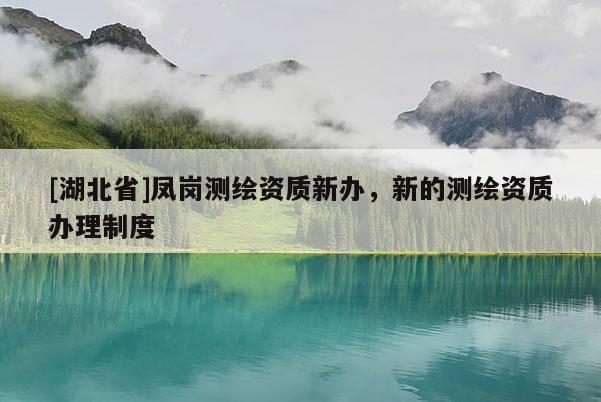 [湖北省]鳳崗測(cè)繪資質(zhì)新辦，新的測(cè)繪資質(zhì)辦理制度